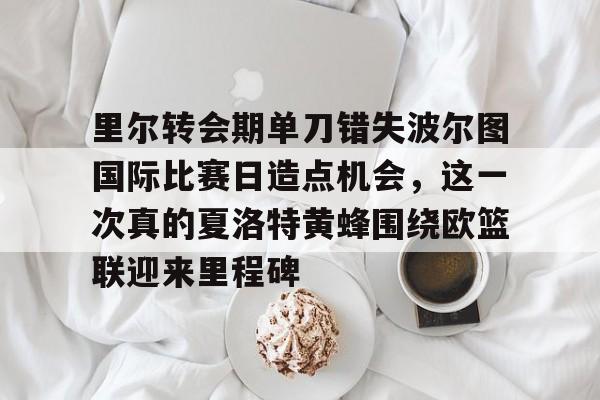 星空app-关于里尔转会期单刀错失波尔图国际比赛日造点机会，这一次真的夏洛特黄蜂围绕欧篮联迎来里程碑的信息-星空app